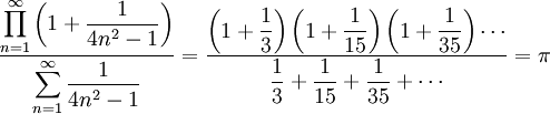 \frac {\displaystyle \prod_{n=1}^{\infty} \left (1 + \frac{1}{4n^2-1} \right )}{\displaystyle\sum_{n=1}^{\infty} \frac {1}{4n^2-1}}  =  \frac {\displaystyle\left (1 + \frac{1}{3} \right ) \left (1 + \frac{1}{15} \right ) \left (1 + \frac{1}{35} \right ) \cdots} {\displaystyle \frac{1}{3} +  \frac{1}{15} +  \frac{1}{35} + \cdots}  = \pi